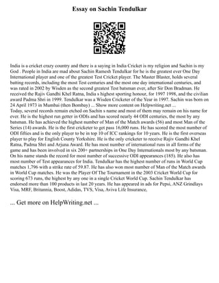 Essay on Sachin Tendulkar
India is a cricket crazy country and there is a saying in India Cricket is my religion and Sachin is my
God . People in India are mad about Sachin Ramesh Tendulkar for he is the greatest ever One Day
International player and one of the greatest Test Cricket player. The Master Blaster, holds several
batting records, including the most Test centuries and the most one day international centuries, and
was rated in 2002 by Wisden as the second greatest Test batsman ever, after Sir Don Bradman. He
received the Rajiv Gandhi Khel Ratna, India s highest sporting honour, for 1997 1998, and the civilian
award Padma Shri in 1999. Tendulkar was a Wisden Cricketer of the Year in 1997. Sachin was born on
24 April 1973 in Mumbai (then Bombay) ... Show more content on Helpwriting.net ...
Today, several records remain etched on Sachin s name and most of them may remain on his name for
ever. He is the highest run getter in ODIs and has scored nearly 44 ODI centuries, the most by any
batsman. He has achieved the highest number of Man of the Match awards (56) and most Man of the
Series (14) awards. He is the first cricketer to get pass 16,000 runs. He has scored the most number of
ODI fifties and is the only player to be in top 10 of ICC rankings for 10 years. He is the first overseas
player to play for English County Yorkshire. He is the only cricketer to receive Rajiv Gandhi Khel
Ratna, Padma Shri and Arjuna Award. He has most number of international runs in all forms of the
game and has been involved in six 200+ partnerships in One Day Internationals most by any batsman.
On his name stands the record for most number of successive ODI appearances (185). He also has
most number of Test appearances for India. Tendulkar has the highest number of runs in World Cup
matches 1,796 with a strike rate of 59.87. He has also won most number of Man of the Match awards
in World Cup matches. He was the Player Of The Tournament in the 2003 Cricket World Cup for
scoring 673 runs, the highest by any one in a single Cricket World Cup. Sachin Tendulkar has
endorsed more than 100 products in last 20 years. He has appeared in ads for Pepsi, ANZ Grindlays
Visa, MRF, Britannia, Boost, Adidas, TVS, Visa, Aviva Life Insurance,
... Get more on HelpWriting.net ...
 