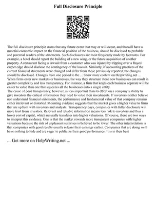 Full Disclosure Principle
The full disclosure principle states that any future event that may or will occur, and thatwill have a
material economic impact on the financial position of the business, should be disclosed to probable
and potential readers of the statements. Such disclosures are most frequently made by footnotes. For
example, a hotel should report the building of a new wing, or the future acquisition of another
property. A restaurant facing a lawsuit from a customer who was injured by tripping over a frayed
carpet edge should disclose the contingency of the lawsuit. Similarly, if accounting practices of the
current financial statements were changed and differ from those previously reported, the changes
should be disclosed. Changes from one period to the ... Show more content on Helpwriting.net ...
When firms enter new markets or businesses, the way they structure these new businesses can result in
greater complexity and less transparency. For instance, a firm that keeps each business separate will be
easier to value than one that squeezes all the businesses into a single entity.
The cause of poor transparency, however, is less important than its effect on a company s ability to
give investors the critical information they need to value their investments. If investors neither believe
nor understand financial statements, the performance and fundamental value of that company remains
either irrelevant or distorted. Mounting evidence suggests that the market gives a higher value to firms
that are upfront with investors and analysts. Transparency pays, companies with fuller disclosure win
more trust from investors. Relevant and reliable information means less risk to investors and thus a
lower cost of capital, which naturally translates into higher valuations. Of course, there are two ways
to interpret this evidence. One is that the market rewards more transparent companies with higher
valuations because the risk of unpleasant surprises is believed to be lower. The other interpretation is
that companies with good results usually release their earnings earlier. Companies that are doing well
have nothing to hide and are eager to publicize their good performance. It is in their best
... Get more on HelpWriting.net ...
 