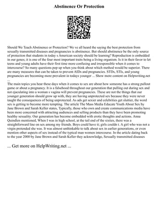 Abstinence Or Protection
Should We Teach Abstinence or Protection? We ve all heard the saying the best protection from
sexually transmitted diseases and pregnancies is abstinence. But should abstinence be the only source
of protection that students in today s American society should be learning? Reproduction is embedded
in our genes; it is one of the four most important traits being a living organism. Is it in their favor to let
teens and young adults have their first time more confusing and irresponsible when it comes to
intercourse? So many questions pop up when you think about which method would be superior. There
are many measures that can be taken to prevent AIDs and pregnancies. STDs, STIs, and young
pregnancies are becoming more prevalent in todays younger ... Show more content on Helpwriting.net
...
The main topics you hear these days when it comes to sex are about how someone has a strong pullout
game or about a pregnancy. It is a falsehood throughout our generation that pulling out during sex and
not ejaculating into a woman s vagina will prevent pregnancies. These are not the things that our
younger generation should grow up with, they are having unprotected sex because they were never
taught the consequences of being unprotected. As ads get sexier and celebrities get sluttier, the word
sex is getting to become more tempting. The article The Mass Media Educate Youth About Sex by
Jane Brown and Sarah Keller states, Typically, those who own and create communications media have
been more concerned with attracting audiences and selling products than they have been promoting
healthy sexuality. Our generation has become embedded with erotic thoughts and actions. Anna
Quindlen mentioned, When I was in high school, at the tail end of the sixties, there was a
straightforward line on sex among my friends. Boys could have it; girls couldn t. A girl who was not a
virgin pretended she was. It was almost unthinkable to talk about sex in earlier generations, or even
mention other aspects of sex instead of the typical man women intercourse. In the article dating back
to the year 2000 by Jane Brown and Sarah Keller they acknowledge, Sexually transmitted diseases
... Get more on HelpWriting.net ...
 