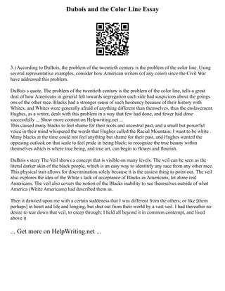Dubois and the Color Line Essay
3.) According to DuBois, the problem of the twentieth century is the problem of the color line. Using
several representative examples, consider how American writers (of any color) since the Civil War
have addressed this problem.
DuBois s quote, The problem of the twentieth century is the problem of the color line, tells a great
deal of how Americans in general felt towards segregation each side had suspicions about the goings
ons of the other race. Blacks had a stronger sense of such hesitency because of their history with
Whites, and Whites were generally afraid of anything different than themselves, thus the enslavement.
Hughes, as a writer, dealt with this problem in a way that few had done, and fewer had done
successfully ... Show more content on Helpwriting.net ...
This caused many blacks to feel shame for their roots and ancestral past, and a small but powerful
voice in their mind whispered the words that Hughes called the Racial Mountain: I want to be white .
Many blacks at the time could not feel anything but shame for their past, and Hughes wanted the
opposing outlook on that scale to feel pride in being black; to recognize the true beauty within
themselves which is where true being, and true art, can begin to flower and flourish.
DuBois s story The Veil shows a concept that is visible on many levels. The veil can be seen as the
literal darker skin of the black people, which is an easy way to identitify any race from any other race.
This physical trait allows for discrimination solely because it is the easiest thing to point out. The veil
also explores the idea of the White s lack of acceptance of Blacks as Americans, let alone real
Americans. The veil also covers the notion of the Blacks inability to see themselves outside of what
America (White Americans) had described them as.
Then it dawned upon me with a certain suddeness that I was different from the others; or like [them
perhaps] in heart and life and longing, but shut out from their world by a vast veil. I had thereafter no
desire to tear down that veil, to creep through; I held all beyond it in common contempt, and lived
above it
... Get more on HelpWriting.net ...
 