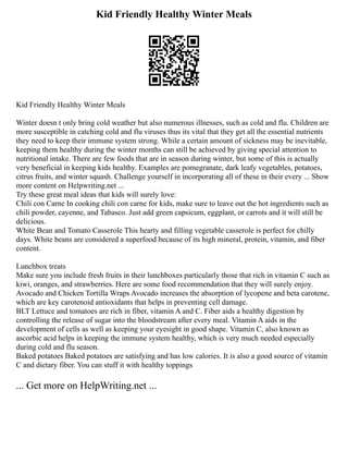 Kid Friendly Healthy Winter Meals
Kid Friendly Healthy Winter Meals
Winter doesn t only bring cold weather but also numerous illnesses, such as cold and flu. Children are
more susceptible in catching cold and flu viruses thus its vital that they get all the essential nutrients
they need to keep their immune system strong. While a certain amount of sickness may be inevitable,
keeping them healthy during the winter months can still be achieved by giving special attention to
nutritional intake. There are few foods that are in season during winter, but some of this is actually
very beneficial in keeping kids healthy. Examples are pomegranate, dark leafy vegetables, potatoes,
citrus fruits, and winter squash. Challenge yourself in incorporating all of these in their every ... Show
more content on Helpwriting.net ...
Try these great meal ideas that kids will surely love:
Chili con Carne In cooking chili con carne for kids, make sure to leave out the hot ingredients such as
chili powder, cayenne, and Tabasco. Just add green capsicum, eggplant, or carrots and it will still be
delicious.
White Bean and Tomato Casserole This hearty and filling vegetable casserole is perfect for chilly
days. White beans are considered a superfood because of its high mineral, protein, vitamin, and fiber
content.
Lunchbox treats
Make sure you include fresh fruits in their lunchboxes particularly those that rich in vitamin C such as
kiwi, oranges, and strawberries. Here are some food recommendation that they will surely enjoy.
Avocado and Chicken Tortilla Wraps Avocado increases the absorption of lycopene and beta carotene,
which are key carotenoid antioxidants that helps in preventing cell damage.
BLT Lettuce and tomatoes are rich in fiber, vitamin A and C. Fiber aids a healthy digestion by
controlling the release of sugar into the bloodstream after every meal. Vitamin A aids in the
development of cells as well as keeping your eyesight in good shape. Vitamin C, also known as
ascorbic acid helps in keeping the immune system healthy, which is very much needed especially
during cold and flu season.
Baked potatoes Baked potatoes are satisfying and has low calories. It is also a good source of vitamin
C and dietary fiber. You can stuff it with healthy toppings
... Get more on HelpWriting.net ...
 