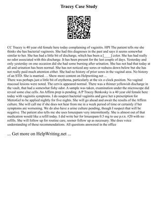 Tracey Case Study
CC Tracey is 40 year old female here today complaining of vaginitis. HPI The patient tells me she
thinks she has bacterial vaginosis. She had this diagnoses in the past and says it seems somewhat
similar to her. She has had a little bit of discharge, which has been a [____] color. She has had really
no odor associated with this discharge. It has been present for the last couple of days. Yesterday and
only yesterday on one occasion did she had some burning after urination. She has not had that today at
all and urination has been normal. She has not noticed any sores or redness down below but she has
not really paid much attention either. She had no history of prior sores in the vaginal area. No history
of an STD. She is married. ... Show more content on Helpwriting.net ...
There was perhaps just a little bit of erythema, particularly at the six o clock position. No vaginal
mucosal lesions were noted. The cervix appeared normal. There was a thinner yellowish discharge in
the vault, that had a somewhat fishy odor. A sample was taken, examination under the microscope did
reveal some clue cells. An Affirm prep is pending. A/P Tracey Benkosky is a 40 year old female here
today with vaginitis symptoms. I do suspect bacterial vaginitis and gave her a prescription for
MetroGel to be applied nightly for five nights. She will go ahead and await the results of the Affirm
culture. She will call me if she does not hear from me in a week period of time or certainly if her
symptoms are worsening. We do also have a urine culture pending, though I suspect that will be
negative. The patient also tells me she uses lorazepam very intermittently. She is almost out of that
medication would like a refill today. I did write her for lorazepam 0.5 mg to use p.r.n. #20 with no
refills. She will follow up for routine care, sooner follow up as necessary. She does voice
understanding of these recommendations. All questions answered in the office
... Get more on HelpWriting.net ...
 