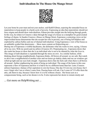 Individualism In The House On Mango Street
Let your home be your mast and not your anchor, said Kahlil Gibran, exposing the unneeded focus on
materialism to keep people in a harsh cycle of poverty. Expressing an idea that materialistic should not
force stigma and should show individualism, Gibran provides insight into the bullying through goods.
In this way, he relates to Cisneros s ideas through the usage of a house as a metaphor for good created
feelings of shame. In Sandra Cisneros s House on Mango Street, Esperanza s contesting views on her
impoverished house demonstrate that she accepts her role in poverty, one of being left helpless and
exploited by callous bullies and one of shamed individualism. Using Esperanza s view of her house as
an unlikable symbol that deteriorates ... Show more content on Helpwriting.net ...
During one of Esperanza s wishful daydreams, she delineates what she wants to own, saying, A house
all to my own. With my porch and my pillow (Cisneros 43). Perpetuating my , Esperanza shows that
she wants her house to show that she is an individual who is not to be shamed by what she lives in.
This image of individualism is expanded through the stress on own . In a similar fashion, while
thinking about foreign neighborhoods, Esperanza thinks, All brown all around, we are safe. But watch
us drive into a neighborhood of another color and our knees go shakity shake and our car windows get
rolled up tight and our eyes look straight . Esperanza shows that she feels safe when there is all brown
all around , further emphasizing her point of being an individual. The usage of the home in this case
represents a flaw of Esperanza and how it is bad to be in a different home than her. Later, Cisneros
utilizes Esperanza s fantasy of her aspiration to own her house, One day I ll own my own house, but I
won t forget who I am or where I came from. Passing bums will ask, Can I come in? I ll offer them the
attic, ask them to stay, because I know how it is to be without a house . Her house acts as a
compassionate being, such as her dream is to be. It also represents her desire to remain sturdy and
... Get more on HelpWriting.net ...
 