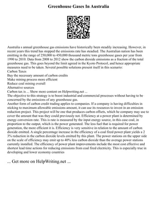 Greenhouse Gases In Australia
Australia s annual greenhouse gas emissions have historically been steadily increasing. However, in
recent years this trend has stopped the emissions rate has steadied. The Australian nation has been
emitting in the range of 250,000 to 450,000 thousand metric tons greenhouse gases per year from
1990 to 2010. Data from 2008 to 2012 show the carbon dioxide emissions as a fraction of the total
greenhouse gas. This goes beyond the limit agreed in the Kyoto Protocol, and hence appropriate
measures need to be taken. Several possible solutions present itself in this scenario:
Carbon Taxes
Buy the necessary amount of carbon credits
Make mining process more efficient
Reduce coal mining overall
Alternative sources
Carbon tax is ... Show more content on Helpwriting.net ...
The objective to this strategy is to boost industrial and commercial processes without having to be
concerned by the emissions of any greenhouse gas.
Another form of carbon credit trading applies to companies. If a company is having difficulties in
sticking to maximum allowable emissions amount, it can use its resources to invest in an emission
reduction project. This project will be one that produces carbon offsets, which he company may use to
cover the amount that was they could previously not. Efficiency at a power plant is determined by
energy conversion rate. This is rate is measured by the input energy source, in this case coal, in
proportion to the output, which is the power generated. The less fuel that is required for power
generation, the more efficient it is. Efficiency is very sensitive in relation to the amount of carbon
dioxide emitted. A single percentage increase in the efficiency of a coal fired power plant yields a 2
3% reduction in the carbon dioxide levels emitted by this plant. The power stations on the upper side
on the scale of efficiency may emit up to 40% less carbon dioxide than the average power stations
currently installed. The efficiency of power plant improvements include the most cost effective and
shortest lead time actions for reducing emissions from coal fired electricity. This is especially true in
developing and lower economy countries
... Get more on HelpWriting.net ...
 