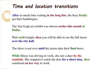 Time and location transitions
After so much time waiting in the long line, the boys finally
got their hamburgers.
The Van Gogh art exhibit was shown earlier this month in
Dallas.
Wait until tonight, then you will be able to see the full moon
over the city hall.
The show is not over until the actors take their final bows.
While Missy was driving to work, she saw a deer by the
roadside. She stopped to watch the deer for a short time, then
continued on her way to work.
 