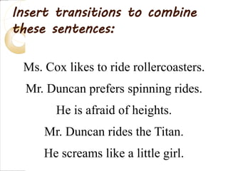 Ms. Cox likes to ride rollercoasters.
Mr. Duncan prefers spinning rides.
He is afraid of heights.
Mr. Duncan rides the Titan.
He screams like a little girl.
Insert transitions to combine
these sentences:
 