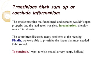 Transitions that sum up or
conclude information:
The smoke machine malfunctioned, and curtains wouldn't open
properly, and the lead actor was sick. In conclusion, the play
was a total disaster.
The committee discussed many problems at the meeting.
Finally, we were able to prioritize the issues that most needed
to be solved.
To conclude, I want to wish you all a very happy holiday!
 