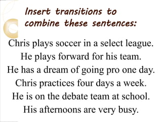 Chris plays soccer in a select league.
He plays forward for his team.
He has a dream of going pro one day.
Chris practices four days a week.
He is on the debate team at school.
His afternoons are very busy.
Insert transitions to
combine these sentences:
 