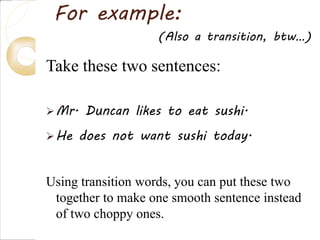 For example:
Take these two sentences:
Mr. Duncan likes to eat sushi.
He does not want sushi today.
Using transition words, you can put these two
together to make one smooth sentence instead
of two choppy ones.
(Also a transition, btw…)
 