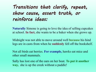 Transitions that clarify, repeat,
show cause, assert truth, or
reinforce ideas:
Naturally Simone is going to love the idea of selling cupcakes
at school. In fact, she wants to be a baker when she grows up.
Midnight was not able to move around well because his hind
legs are in casts from when he suddenly fell off the bookshelf.
Not all birds eat berries. For example, hawks eat mice and
other small mammals.
Sally has lost one of the oars on her boat. To put it another
way, she is up the creek without a paddle!
 