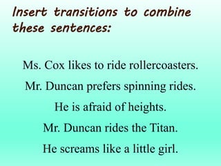 Ms. Cox likes to ride rollercoasters.
Mr. Duncan prefers spinning rides.
He is afraid of heights.
Mr. Duncan rides the Titan.
He screams like a little girl.
Insert transitions to combine
these sentences:
 