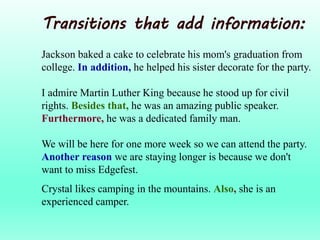 Transitions that add information:
Jackson baked a cake to celebrate his mom's graduation from
college. In addition, he helped his sister decorate for the party.
I admire Martin Luther King because he stood up for civil
rights. Besides that, he was an amazing public speaker.
Furthermore, he was a dedicated family man.
We will be here for one more week so we can attend the party.
Another reason we are staying longer is because we don't
want to miss Edgefest.
Crystal likes camping in the mountains. Also, she is an
experienced camper.
 