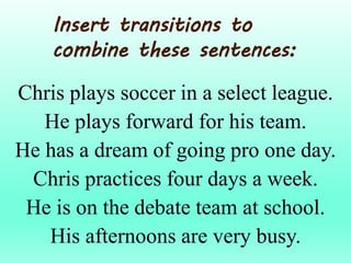 Chris plays soccer in a select league.
He plays forward for his team.
He has a dream of going pro one day.
Chris practices four days a week.
He is on the debate team at school.
His afternoons are very busy.
Insert transitions to
combine these sentences:
 