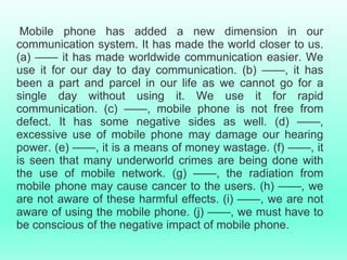 Mobile phone has added a new dimension in our
communication system. It has made the world closer to us.
(a) —— it has made worldwide communication easier. We
use it for our day to day communication. (b) ——, it has
been a part and parcel in our life as we cannot go for a
single day without using it. We use it for rapid
communication. (c) ——, mobile phone is not free from
defect. It has some negative sides as well. (d) ——,
excessive use of mobile phone may damage our hearing
power. (e) ——, it is a means of money wastage. (f) ——, it
is seen that many underworld crimes are being done with
the use of mobile network. (g) ——, the radiation from
mobile phone may cause cancer to the users. (h) ——, we
are not aware of these harmful effects. (i) ——, we are not
aware of using the mobile phone. (j) ——, we must have to
be conscious of the negative impact of mobile phone.
 