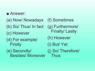 ■ Answer:
(a) Now/ Nowadays
(b) So/ Thus/ In fact
(c) However
(d) For example/
Firstly
(e) Secondly/
Besides/ Moreover
(f) Sometimes
(g) Furthermore/
Finally/ Lastly
(h) However
(i) But/ Yet
(j) So/ Therefore/
Thus
 
