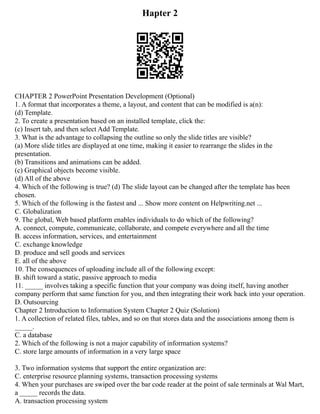 Hapter 2
CHAPTER 2 PowerPoint Presentation Development (Optional)
1. A format that incorporates a theme, a layout, and content that can be modified is a(n):
(d) Template.
2. To create a presentation based on an installed template, click the:
(c) Insert tab, and then select Add Template.
3. What is the advantage to collapsing the outline so only the slide titles are visible?
(a) More slide titles are displayed at one time, making it easier to rearrange the slides in the
presentation.
(b) Transitions and animations can be added.
(c) Graphical objects become visible.
(d) All of the above
4. Which of the following is true? (d) The slide layout can be changed after the template has been
chosen.
5. Which of the following is the fastest and ... Show more content on Helpwriting.net ...
C. Globalization
9. The global, Web based platform enables individuals to do which of the following?
A. connect, compute, communicate, collaborate, and compete everywhere and all the time
B. access information, services, and entertainment
C. exchange knowledge
D. produce and sell goods and services
E. all of the above
10. The consequences of uploading include all of the following except:
B. shift toward a static, passive approach to media
11. _____ involves taking a specific function that your company was doing itself, having another
company perform that same function for you, and then integrating their work back into your operation.
D. Outsourcing
Chapter 2 Introduction to Information System Chapter 2 Quiz (Solution)
1. A collection of related files, tables, and so on that stores data and the associations among them is
_____.
C. a database
2. Which of the following is not a major capability of information systems?
C. store large amounts of information in a very large space
3. Two information systems that support the entire organization are:
C. enterprise resource planning systems, transaction processing systems
4. When your purchases are swiped over the bar code reader at the point of sale terminals at Wal Mart,
a _____ records the data.
A. transaction processing system
 