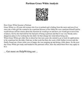 Partisan Grace White Analysis
How Grace White became a Partisan
Grace White is a 20 year old woman who lives in poland and is hiding from the nazis and jews.Ever
since she a little girl she wanted to be a partisan because of her father.He was a partisan himself and he
would always tell her stories about the missions he would go on and how you would get to travel lots
of places, but he also had told her the bad part of being a partisan and that it was very bloody and a
dangerous place to be working but she didn t let that change her mind about being one.
When Grace White got older like in about her late teen years she started to go to look for applications
to be a partisan but she didn t find any in that week but then she went a little further in town and she
finally found one ,Grace white was so happy she was jumping up and doing a little dance .So the next
day Grace White got ready and headed to the partisans office ,then she asked them How may apply to
be a
... Get more on HelpWriting.net ...
 