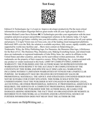 Test Essay
Edition CA Technologies Ag i l e Learn to: Improve developer productivity Put the most critical
information at developers fingertips Deliver great results with all your Agile projects Mario E.
Moreira Michael Lester Steve Holzner CA Technologies provides your organization with the most
complete and proven project and portfolio management solutions in the industry today. CAAgile
Vision can help you get better visibility into your deliverables, costs, and resources for all your sprints
and projects. CAAgile Vision runs on Force.com, one of the leading cloud management platforms.
Delivered 100% over the Web, the solution is available anywhere, fully secure, rapidly scalable, and is
supported by world class facilities and ... Show more content on Helpwriting.net ...
Trademarks: Wiley, the Wiley Publishing logo, For Dummies, the Dummies Man logo, A Reference
for the Rest of Us!, The Dummies Way, Dummies.com, Making Everything Easier, and related trade
dress are trademarks or registered trademarks of John Wiley Sons, Inc. and/or its affiliates in the
United States and other countries, and may not be used without written permission. All other
trademarks are the property of their respective owners. Wiley Publishing, Inc., is not associated with
any product or vendor mentioned in this book. LIMIT OF LIABILITY/DISCLAIMER OF
WARRANTY: THE PUBLISHER AND THE AUTHOR MAKE NO REPRESENTATIONS OR
WARRANTIES WITH RESPECT TO THE ACCURACY OR COMPLETENESS OF THE
CONTENTS OF THIS WORK AND SPECIFICALLY DISCLAIM ALL WARRANTIES,
INCLUDING WITHOUT LIMITATION WARRANTIES OF FITNESS FOR A PARTICULAR
PURPOSE. NO WARRANTY MAY BE CREATED OR EXTENDED BY SALES OR
PROMOTIONAL MATERIALS. THE ADVICE AND STRATEGIES CONTAINED HEREIN MAY
NOT BE SUITABLE FOR EVERY SITUATION. THIS WORK IS SOLD WITH THE
UNDERSTANDING THAT THE PUBLISHER IS NOT ENGAGED IN RENDERING LEGAL,
ACCOUNTING, OR OTHER PROFESSIONAL SERVICES. IF PROFESSIONAL ASSISTANCE IS
REQUIRED, THE SERVICES OF A COMPETENT PROFESSIONAL PERSON SHOULD BE
SOUGHT. NEITHER THE PUBLISHER NOR THE AUTHOR SHALL BE LIABLE FOR
DAMAGES ARISING HEREFROM. THE FACT THAT AN ORGANIZATION OR WEBSITE IS
REFERRED TO IN THIS WORK AS A CITATION AND/OR A POTENTIAL SOURCE OF
FURTHER INFORMATION DOES NOT MEAN THAT THE AUTHOR OR THE
... Get more on HelpWriting.net ...
 