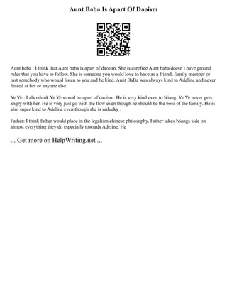 Aunt Baba Is Apart Of Daoism
Aunt baba : I think that Aunt baba is apart of daoism. She is carefree Aunt baba doesn t have ground
rules that you have to follow. She is someone you would love to have as a friend, family member or
just somebody who would listen to you and be kind. Aunt BaBa was always kind to Adeline and never
fussed at her or anyone else.
Ye Ye : I also think Ye Ye would be apart of daoism. He is very kind even to Niang. Ye Ye never gets
angry with her. He is very just go with the flow even though he should be the boss of the family. He is
also super kind to Adeline even though she is unlucky .
Father: I think father would place in the legalism chinese philosophy. Father takes Niangs side on
almost everything they do especially towards Adeline. He
... Get more on HelpWriting.net ...
 