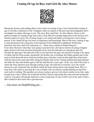 Coming Of Age In Boys And Girls By Alice Munro
During the lectures and readings that we have done on coming of age, I have learned that coming of
age is a lot like a milestone in life. It happens when we mature or become more knowledgeable and it
can happen no matter what age we are. The story, Boys and Girls , by Alice Munro, shows us the
perfect example of coming of age and is also a story that left a lasting impression on me because of it
feminist aspect of a girl s life. Coming of age is our minds and bodies evolving into a more mature
person. It isn t based off age, but more of experience and knowledge. Most of the time, coming of age
is more profound in the young due to the transition from childhood to adulthood. During this
transition, they have their first experience of ... Show more content on Helpwriting.net ...
Even when she knew when they were going to put down her, she had no interest of seeing it happen
again, however this time the horse had gotten away from her dad and was running for dear life
towards the open gate. Her dad yells at her to run and close the gate, but instead of closing it she opens
it widely and lets Flora escape, meanwhile, her brother saw everything. Her father quickly gets in the
truck to track down the horse while her brother goes with them. Later on that night they come home
with the meat in the truck and while eating her brother tells on her. Feeling embarrassed and ashamed
she hides her face and silently agrees with her dad that she is just a girl. At the very end of this story is
where the main character goes through coming of age, she realized in everyone s eyes she would
always be a girl. Someone who should be inside the house doing chores and canning food. This is a
story that I can relate to, growing up I was a tomboy who was always outside helping my dad from
yard work to welding. My grandma was always trying to get me to do chores inside, do my hair, make
up and wear a dress. Often, she would tell me that I need to stop acting like a boy and start acting like
a girl so I can grow old and get married to a nice young man. It wasn t until I was in my early twenty s
that I started to dress more like a girl and wear
... Get more on HelpWriting.net ...
 