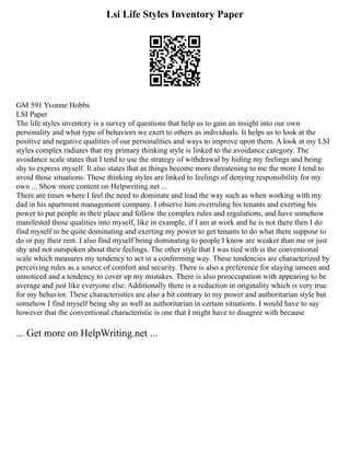 Lsi Life Styles Inventory Paper
GM 591 Yvonne Hobbs
LSI Paper
The life styles inventory is a survey of questions that help us to gain an insight into our own
personality and what type of behaviors we exert to others as individuals. It helps us to look at the
positive and negative qualities of our personalities and ways to improve upon them. A look at my LSI
styles complex radiates that my primary thinking style is linked to the avoidance category. The
avoidance scale states that I tend to use the strategy of withdrawal by hiding my feelings and being
shy to express myself. It also states that as things become more threatening to me the more I tend to
avoid those situations. These thinking styles are linked to feelings of denying responsibility for my
own ... Show more content on Helpwriting.net ...
There are times where I feel the need to dominate and lead the way such as when working with my
dad in his apartment management company. I observe him overruling his tenants and exerting his
power to put people in their place and follow the complex rules and regulations, and have somehow
manifested those qualities into myself, like in example, if I am at work and he is not there then I do
find myself to be quite dominating and exerting my power to get tenants to do what there suppose to
do or pay their rent. I also find myself being dominating to people I know are weaker than me or just
shy and not outspoken about their feelings. The other style that I was tied with is the conventional
scale which measures my tendency to act in a conforming way. These tendencies are characterized by
perceiving rules as a source of comfort and security. There is also a preference for staying unseen and
unnoticed and a tendency to cover up my mistakes. There is also preoccupation with appearing to be
average and just like everyone else. Additionally there is a reduction in originality which is very true
for my behavior. These characteristics are also a bit contrary to my power and authoritarian style but
somehow I find myself being shy as well as authoritarian in certain situations. I would have to say
however that the conventional characteristic is one that I might have to disagree with because
... Get more on HelpWriting.net ...
 