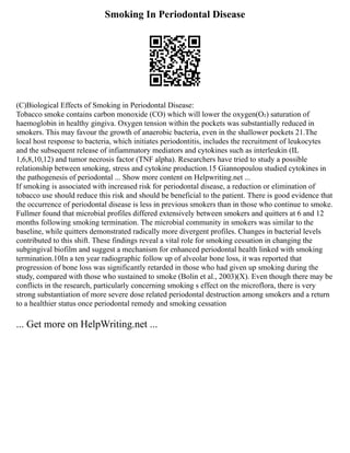 Smoking In Periodontal Disease
(C)Biological Effects of Smoking in Periodontal Disease:
Tobacco smoke contains carbon monoxide (CO) which will lower the oxygen(O₂) saturation of
haemoglobin in healthy gingiva. Oxygen tension within the pockets was substantially reduced in
smokers. This may favour the growth of anaerobic bacteria, even in the shallower pockets 21.The
local host response to bacteria, which initiates periodontitis, includes the recruitment of leukocytes
and the subsequent release of infiammatory mediators and cytokines such as interleukin (IL
1,6,8,10,12) and tumor necrosis factor (TNF alpha). Researchers have tried to study a possible
relationship between smoking, stress and cytokine production.15 Giannopoulou studied cytokines in
the pathogenesis of periodontal ... Show more content on Helpwriting.net ...
If smoking is associated with increased risk for periodontal disease, a reduction or elimination of
tobacco use should reduce this risk and should be beneficial to the patient. There is good evidence that
the occurrence of periodontal disease is less in previous smokers than in those who continue to smoke.
Fullmer found that microbial profiles differed extensively between smokers and quitters at 6 and 12
months following smoking termination. The microbial community in smokers was similar to the
baseline, while quitters demonstrated radically more divergent profiles. Changes in bacterial levels
contributed to this shift. These findings reveal a vital role for smoking cessation in changing the
subgingival biofilm and suggest a mechanism for enhanced periodontal health linked with smoking
termination.10In a ten year radiographic follow up of alveolar bone loss, it was reported that
progression of bone loss was significantly retarded in those who had given up smoking during the
study, compared with those who sustained to smoke (Bolin et al., 2003)(X). Even though there may be
conflicts in the research, particularly concerning smoking s effect on the microflora, there is very
strong substantiation of more severe dose related periodontal destruction among smokers and a return
to a healthier status once periodontal remedy and smoking cessation
... Get more on HelpWriting.net ...
 