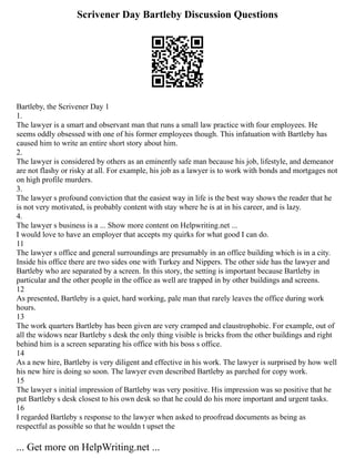 Scrivener Day Bartleby Discussion Questions
Bartleby, the Scrivener Day 1
1.
The lawyer is a smart and observant man that runs a small law practice with four employees. He
seems oddly obsessed with one of his former employees though. This infatuation with Bartleby has
caused him to write an entire short story about him.
2.
The lawyer is considered by others as an eminently safe man because his job, lifestyle, and demeanor
are not flashy or risky at all. For example, his job as a lawyer is to work with bonds and mortgages not
on high profile murders.
3.
The lawyer s profound conviction that the easiest way in life is the best way shows the reader that he
is not very motivated, is probably content with stay where he is at in his career, and is lazy.
4.
The lawyer s business is a ... Show more content on Helpwriting.net ...
I would love to have an employer that accepts my quirks for what good I can do.
11
The lawyer s office and general surroundings are presumably in an office building which is in a city.
Inside his office there are two sides one with Turkey and Nippers. The other side has the lawyer and
Bartleby who are separated by a screen. In this story, the setting is important because Bartleby in
particular and the other people in the office as well are trapped in by other buildings and screens.
12
As presented, Bartleby is a quiet, hard working, pale man that rarely leaves the office during work
hours.
13
The work quarters Bartleby has been given are very cramped and claustrophobic. For example, out of
all the widows near Bartleby s desk the only thing visible is bricks from the other buildings and right
behind him is a screen separating his office with his boss s office.
14
As a new hire, Bartleby is very diligent and effective in his work. The lawyer is surprised by how well
his new hire is doing so soon. The lawyer even described Bartleby as parched for copy work.
15
The lawyer s initial impression of Bartleby was very positive. His impression was so positive that he
put Bartleby s desk closest to his own desk so that he could do his more important and urgent tasks.
16
I regarded Bartleby s response to the lawyer when asked to proofread documents as being as
respectful as possible so that he wouldn t upset the
... Get more on HelpWriting.net ...
 