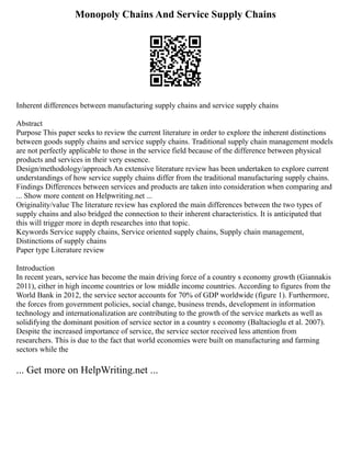Monopoly Chains And Service Supply Chains
Inherent differences between manufacturing supply chains and service supply chains
Abstract
Purpose This paper seeks to review the current literature in order to explore the inherent distinctions
between goods supply chains and service supply chains. Traditional supply chain management models
are not perfectly applicable to those in the service field because of the difference between physical
products and services in their very essence.
Design/methodology/approach An extensive literature review has been undertaken to explore current
understandings of how service supply chains differ from the traditional manufacturing supply chains.
Findings Differences between services and products are taken into consideration when comparing and
... Show more content on Helpwriting.net ...
Originality/value The literature review has explored the main differences between the two types of
supply chains and also bridged the connection to their inherent characteristics. It is anticipated that
this will trigger more in depth researches into that topic.
Keywords Service supply chains, Service oriented supply chains, Supply chain management,
Distinctions of supply chains
Paper type Literature review
Introduction
In recent years, service has become the main driving force of a country s economy growth (Giannakis
2011), either in high income countries or low middle income countries. According to figures from the
World Bank in 2012, the service sector accounts for 70% of GDP worldwide (figure 1). Furthermore,
the forces from government policies, social change, business trends, development in information
technology and internationalization are contributing to the growth of the service markets as well as
solidifying the dominant position of service sector in a country s economy (Baltacioglu et al. 2007).
Despite the increased importance of service, the service sector received less attention from
researchers. This is due to the fact that world economies were built on manufacturing and farming
sectors while the
... Get more on HelpWriting.net ...
 