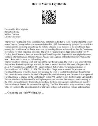 How To Visit To Fayetteville
Fayetteville, West Virginia
Reflection Essay
Melissa Gardner
Liberty University
The town of Fayetteville, West Virginia is very important and is fun to visit. Fayetteville is the county
seat of Fayette County and the town was established in 1837. I am constantly going to Fayetteville for
various reasons, including going to see the historic sites and to do business at the Courthouse. I just
recently had to visit the Courthouse to receive my marriage license and certificate, but the Courthouse
is available for other important activities. The town of Fayetteville has been ranked in the Top 10
Coolest Small Towns in America by the Budget Travel Magazine. Fayetteville was originally named
Vandalia after the founder Abraham Vandal. Vandal was a veteran of the Revolutionary War and he
was ... Show more content on Helpwriting.net ...
The town is about one mile south and west of the New River Gorge. The town is also known for the
famous New River Gorge Bridge to which the town is located South of. The town of Fayetteville is
about 5.47 square miles and about 0.01 square miles of that is water. The exact coordinates of
Fayetteville are 38° 3 4 N 81° 6 25 W. The New River Gorge attracts most of the attention to
Fayetteville because of the less than a mile distance the town is located from the New River Gorge.
This causes for the tourism in the town of Fayetteville, which is mainly how the town is now operated.
Fayetteville use to operate on the Coal industry in the 19th Century where the town grew very rapidly.
The town is above the lowest sulfur and highest grade coal on earth. Due to the extensive mining in
the 1900 s the coal industry drastically declined and the town now operates in the tourism industry.
The town is most famous for the annual Bridge Day. The New River offers many activities to enjoy
while on vacation. The activities include white water rafting, rock climbing, fishing, and mountain
... Get more on HelpWriting.net ...
 