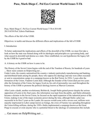 Puse, Mark Diego C. Pol Eco Current World Issues T-Th
Puse, Mark Diego C. Pol Eco Current World Issues T Th 6:30 8:00
201314530 Prof. Edwin Padrilanan
The effects of the fall of the USSR.
Objectives: to tackle and discuss the different effects and implications of the fall of USSR
I. Introduction
To better understand the implications and effects of the downfall of the USSR, we must first take a
look on how the state was formed along with its ideologies and principles as a governing body, and
what caused its downfall and demise as a state. Once established, we can hypothesize the legacy left
by the USSR be it good or bad.
A. A history on the USSR on how it came to be.
The History of the Soviet Union begins with the end of the Tsardom of Russia, for hundreds of years
... Show more content on Helpwriting.net ...
Under Lenin, the country nationalized the country s industry particularly manufacturing and banking,
and distributed lands among his people, those who oppose his ideology and rule were either executed
or sent to concentration camps in a campaign known as the Red Terror. In 1924, 2 years after the
formation of the Union, Vladimir Lenin died. Although the founder of the Union died just two years
after the formation of the Union, his legacy lived on, his cult of personality was used throughout the
history of the USSR to promote the political ideology known as Marxist Leninism.
After Lenin s death, another revolutionary Bolshevik, Joseph Stalin gained power despite the serious
opposition of Lenin in his final years, this information was kept from the public, and Stalin ultimately
became a dictator in the Soviet Union, he focused on the rapid expansion of the industrial power of the
Union, making it one of the major economic power during the time, although Stalin s plan was
successful in its first 5 years as the Leader, his success would come with a severe cost, millions were
unjustly imprisoned in Labor camps known as Gulags, the crisis of Famine was spreading throughout
the Union killing millions, during the 1930 s Stalin implemented a campaign known as the Great
Purge to execute or exile anyone who is a potential threat to the ideology of communism this include
... Get more on HelpWriting.net ...
 