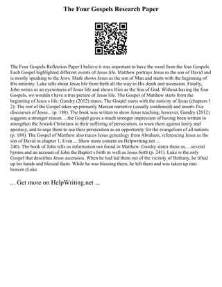 The Four Gospels Research Paper
The Four Gospels Reflection Paper I believe it was important to have the word from the four Gospels.
Each Gospel highlighted different events of Jesus life. Matthew portrays Jesus as the son of David and
is mostly speaking to the Jews. Mark shows Jesus as the son of Man and starts with the beginning of
His ministry. Luke tells about Jesus life from birth all the way to His death and ascension. Finally,
John writes as an eyewitness of Jesus life and shows Him as the Son of God. Without having the four
Gospels, we wouldn t have a true picture of Jesus life. The Gospel of Matthew starts from the
beginning of Jesus s life. Gundry (2012) states, The Gospel starts with the nativity of Jesus (chapters 1
2). The rest of the Gospel takes up primarily Marcan narrative (usually condensed) and inserts five
discourses of Jesus... (p. 188). The book was written to show Jesus teaching, however, Gundry (2012)
suggests a stronger reason. ...the Gospel gives a much stronger impression of having been written to
strengthen the Jewish Christians in their suffering of persecution, to warn them against laxity and
apostasy, and to urge them to use their persecution as an opportunity for the evangelism of all nations
(p. 189). The Gospel of Matthew also traces Jesus genealogy from Abraham, referencing Jesus as the
son of David in chapter 1. Even ... Show more content on Helpwriting.net ...
240). The book of John tells us information not found in Matthew. Gundry states these as, ...several
hymns and an account of John the Baptist s birth as well as Jesus birth (p. 241). Luke is the only
Gospel that describes Jesus ascension. When he had led them out of the vicinity of Bethany, he lifted
up his hands and blessed them. While he was blessing them, he left them and was taken up into
heaven (Luke
... Get more on HelpWriting.net ...
 