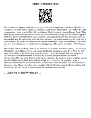 Marie Antoinette Facts
Marie Antoinette, a young and hated queen, ruled France in the beginning of the French Revolution.
There has been many books, articles, documentaries, and movies that interpret Marie Antoinette s life.
An example of a movie is the 2006 Hollywood drama Marie Antoinette, starring Kirsten Dunst. What
many people wonder is if the movies, books, and documentaries stay along with what really happened
in history. After watching the Hollywood movie and reading books about Marie Antoinette, someone
can conclude that the movie stuck with true, historical events most of the duration of the movie but, in
some places of the movie, the events that were shown were untrue. To get understanding of the movie,
you have to look back and see what events were happening ... Show more content on Helpwriting.net
...
For example, Marie and King Louis did not first meet in the woods. Historians couldn t find evidence
of the letters Maria Theresa sent to Marie, pressuring her to seduce King Louis XVI. When the mob
came to the Palace of Versailles, only women were there, the movie showed both men and women.
The movie also didn t mention that Marie fled the palace disguised at Madame de Tourzel s
chambermaid. The king being discovered during his escape and the family having to turn back was not
mentioned in the movie. Both Marie and Louis XVI were executed by the guillotine. Marie s
execution is known as one of the most famous events in the French Revolution was not mentioned in
the movie either. These were a few prime examples of the Hollywood movie productions adding and
subtracting vital information to movies so that the movie can pass in the box
... Get more on HelpWriting.net ...
 