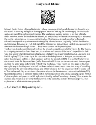 Essay about Ishmael
Ishmael Daniel Quinn s Ishmael is the story of one man s quest for knowledge and his desire to save
the world . Answering a simple ad in the paper of a teacher looking for students (p4), the narrator is
sent on an incredible philosophical journey. The teacher our narrator expects is not that which he
finds, however, as our titular character Ishmael, so aptly named by Walter Sokolow (p18) as he sensed
the gorilla s almost divine presence, is that teacher. This teaching is made possible by Ishmael s
miraculous telepathic way of communication (p21). Ishmael s name, originally Goliath due his size
and presumed demeanor (p14), I find incredibly fitting as he, like Abraham s eldest son, appears to be
sent from the heavens though in this ... Show more content on Helpwriting.net ...
The Leavers do not exempt themselves from the laws of competition while the Takers do. The Takers,
in exempting themselves from these laws, exterminate and remove all forms of competition in their
way. In a lesson where the narrator role plays as a Taker trying to convince Ishmael, a Leaver, to live
his life style (p222) he comes upon the conclusion that being human is living on your own terms
rather than the gods and this is what separates us from the animals (p225). It is Mother Culture who
teaches this since the day we re born (p37), that we should live on our own terms rather than the gods
and that we know good and evil and evil is living by chance. Thus, Takers are on a quest to find the
one right way to do things and hence all our laws and such contrivances come into being. Controlling
the world and the universe is the primary goal of the Takers so they no longer have to live in any sort
of fear and as such they are a culture of the new whereas the Leavers are a culture of tradition (p205).
Quinn relates culture to a mother because of its nurturing qualities and among Leaver peoples, Mother
Culture explains and preserves a life style that is healthy and self sustaining. Among Taker peoples she
explains and preserves a life style that has proven to be unhealthy and self destructive (p148). That
explanation is what sets the two groups in
... Get more on HelpWriting.net ...
 