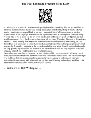 The Dual Language Program Essay Essay
As a little girl in preschool, I was constantly getting in trouble for talking. The teacher would move
me away from my friends, but I would end up making new friends and getting in trouble all over
again. I was the type who could talk to anyone. I was not afraid of asking questions or starting
conversations. Even language barriers were not a problem for me. In kindergarten, there was a boy
who sat next to me in class. He did not speak any English and I did not speak any Spanish but that
could not stop me. Every day I would go home and ask my mom What does this mean or How do you
say this? I loved meeting new people and no obstacle could stand in my way from doing just that.
Since I had such an interest in Spanish, my mother enrolled me in the dual language program when I
entered the first grade. I struggled at the beginning only knowing a few Spanish phrases but I caught
on very quickly. By wintertime the mothers of the other children were not only surprised that I was
speaking Spanish but I had the other kids speaking English.
Somewhere down the line in elementary school I lost the ability to communicate. My vocal chords
were physically intact but what happened to me was a social and mental issue. That talkative little girl
was suddenly shut into a dark room for a reason she was too young to understand. I was very
uncomfortable conversing with other students: my face would heat up and my heart would race. By
the time middle school came around, not only had I closed
... Get more on HelpWriting.net ...
 