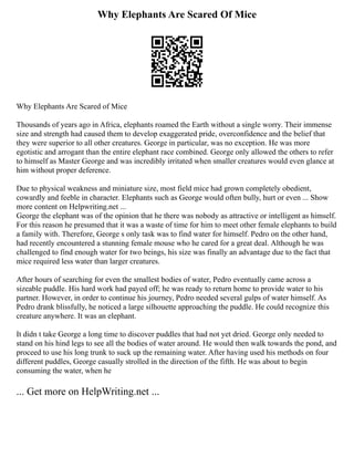 Why Elephants Are Scared Of Mice
Why Elephants Are Scared of Mice
Thousands of years ago in Africa, elephants roamed the Earth without a single worry. Their immense
size and strength had caused them to develop exaggerated pride, overconfidence and the belief that
they were superior to all other creatures. George in particular, was no exception. He was more
egotistic and arrogant than the entire elephant race combined. George only allowed the others to refer
to himself as Master George and was incredibly irritated when smaller creatures would even glance at
him without proper deference.
Due to physical weakness and miniature size, most field mice had grown completely obedient,
cowardly and feeble in character. Elephants such as George would often bully, hurt or even ... Show
more content on Helpwriting.net ...
George the elephant was of the opinion that he there was nobody as attractive or intelligent as himself.
For this reason he presumed that it was a waste of time for him to meet other female elephants to build
a family with. Therefore, George s only task was to find water for himself. Pedro on the other hand,
had recently encountered a stunning female mouse who he cared for a great deal. Although he was
challenged to find enough water for two beings, his size was finally an advantage due to the fact that
mice required less water than larger creatures.
After hours of searching for even the smallest bodies of water, Pedro eventually came across a
sizeable puddle. His hard work had payed off; he was ready to return home to provide water to his
partner. However, in order to continue his journey, Pedro needed several gulps of water himself. As
Pedro drank blissfully, he noticed a large silhouette approaching the puddle. He could recognize this
creature anywhere. It was an elephant.
It didn t take George a long time to discover puddles that had not yet dried. George only needed to
stand on his hind legs to see all the bodies of water around. He would then walk towards the pond, and
proceed to use his long trunk to suck up the remaining water. After having used his methods on four
different puddles, George casually strolled in the direction of the fifth. He was about to begin
consuming the water, when he
... Get more on HelpWriting.net ...
 