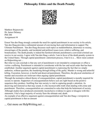 Philosophy Ethics and the Death Penalty
Matthew Bojanowski
Dr. James Delaney
PHI 206
Assignment #4
Ernest Van den Haag strongly contends the need for capital punishment in our society in his article.
Van den Haag provides a substantial amount of convincing facts and information to support The
Ultimate Punishment . Van den Haag discusses such topics as maldistribution, deterrence to society,
miscarriages of the penalty, and incidental and political issues (cost, relative suffering, and
brutalization). The death penalty is indeed the harshest/ultimate punishment a convicted criminal can
receive in our society. I agree with Van den Haag s article. I am in favor of the death penalty system in
the United States. Through capital punishment s determent process, I feel it is a ... Show more content
on Helpwriting.net ...
But what we can conclude is that any sort of punishment is not intended to compensate or offset a
victim s suffering. Punishment is intended to corroborate with the law and social order that has been
established. Another argument against capital punishment is expressing the fact that we simply
authorize, without question, the murdering through killing of the guilty. Murder is wrong and unlawful
killing. Execution, however, is lawful and deserved punishment. Therefore, the physical similarities of
murder and execution are irrelevant when arguing capital punishment.
Through the normative ethical theory of consequentialism, capital punishment is morally required for
society to operate. Supporters of consequentialism believe acts are right based on the positive
sequences they produce. Instilling fear into society is vital to capturing people s attention. As
deceiving and immoral as that may sound, it s the inconceivable truth when dealing with crime and
punishment. Therefore, consequentialists are committed to rules that help the betterment of society.
Although studies have produced consistently inconclusive evidence to agree or disagree with this
statement, I feel a large majority of society fears the ultimate end, death.
An example of an effective argument against consequentialism and Van den Haag s viewpoint in
capital punishment is that no amount
... Get more on HelpWriting.net ...
 