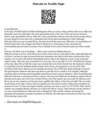 Malvolio In Twelfth Night
Count Malvolio
In the play Twelfth Night by William Shakespeare there are many rising conflicts that occur, Malvolio
being the cause of a great deal. His naive personality plays a key role is the way he acts towards
others, more specifically, Olivia. Malvolio s naive personality reflects on his devotion towards Olivia,
he cares deeply for her and so he is dedicated and will do about anything he is told. Although
Malvolio feels one way towards Olivia, she does not feel the same way. Malvolio s overconfidence in
himself leads him to be a bigger fool than he thinks he is. Portraying a naive, devoted and
overconfident persona leads someone to be so blindly in love and to foresee reality for what it really
is.
Naivety will allow you to do things ... Show more content on Helpwriting.net ...
Malvolio being so in love with Olivia, he is at her every call, he is devoted to duty. Although Malvolio
is Olivia s servant, he does not just do the bare minimum, but rather to the above and beyond of her
requests. He is at her call almost immediately and is ready to do whatever is told. I may command
where I adore. Why she may command me: I serve her, she is my lady (2.5.119 120) Malvolio dreams
of the day when Olivia feels the same way towards him as he feels towards her. He fantasizes of how
it would feel to be her husband and the master of her house, having power over all of the other
members of the house that are not his absolute favourites. He will do just about anything to succeed
this goal because whatever that has to be done to gain her love is worth it. For example, although
wearing yellow stockings and tying ribbon around your knees may be majority s idea of embarrassing,
Malvolio still does it, just because Olivia said so. Not only does Malvolio do things to impress Olivia
directly but he goes out of his way to better Olivia s life. My masters are you mad? Or what are you?
Have you no wit, manners, nor honesty, but to gabble like tinkers at this time of night? Do you make
an ale house of my lady s house, that you squeak out your coziers catches without any mitigation or
remorse of voice? Is there no respect of place, persons, nor time in you? (2.3.87 93) Sir Toby and Sir
Andrew are complete drunks who have no respect for Olivia s house. They both get rowdy and have
no sense of good behavior. Malvolio feels as though Sir Toby and Sir Andrew are acting like
unmannered commoners instead of members of nobility. He calls them out because he does not want
Olivia having to deal with
... Get more on HelpWriting.net ...
 