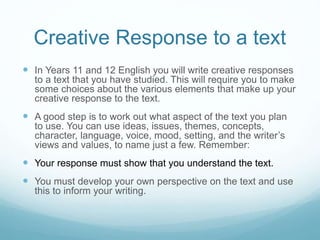 Creative Response to a text
 In Years 11 and 12 English you will write creative responses
to a text that you have studied. This will require you to make
some choices about the various elements that make up your
creative response to the text.
 A good step is to work out what aspect of the text you plan
to use. You can use ideas, issues, themes, concepts,
character, language, voice, mood, setting, and the writer’s
views and values, to name just a few. Remember:
 Your response must show that you understand the text.
 You must develop your own perspective on the text and use
this to inform your writing.
 