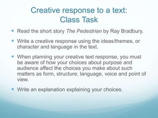 Creative response to a text:
Class Task
 Read the short story The Pedestrian by Ray Bradbury.
 Write a creative response using the ideas/themes, or
character and language in the text.
 When planning your creative text response, you must
be aware of how your choices about purpose and
audience affect the choices you make about such
matters as form, structure, language, voice and point of
view.
 Write an explanation explaining your choices.
 