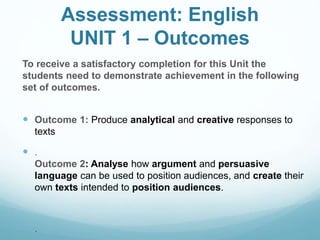 Assessment: English
UNIT 1 – Outcomes
To receive a satisfactory completion for this Unit the
students need to demonstrate achievement in the following
set of outcomes.
 Outcome 1: Produce analytical and creative responses to
texts
 .
Outcome 2: Analyse how argument and persuasive
language can be used to position audiences, and create their
own texts intended to position audiences.
 .
 