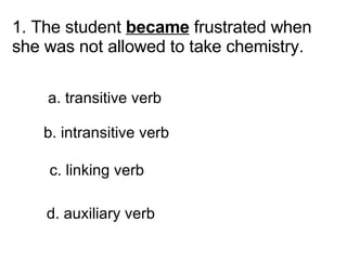 1. The student  became  frustrated when she was not allowed to take chemistry.       a. transitive verb      b. intransitive verb      c. linking verb     d. auxiliary verb 