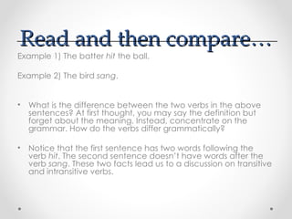 Read and then compare…
Read and then compare…
Example 1) The batter hit the ball.
Example 2) The bird sang.
• What is the difference between the two verbs in the above
sentences? At first thought, you may say the definition but
forget about the meaning. Instead, concentrate on the
grammar. How do the verbs differ grammatically?
• Notice that the first sentence has two words following the
verb hit. The second sentence doesn’t have words after the
verb sang. These two facts lead us to a discussion on transitive
and intransitive verbs.
 