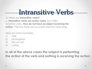 Intransitive Verbs
Intransitive Verbs
Q: What are intransitive verbs?
A. Intransitive verbs are action verbs, but unlike
transitive verbs, they do not have an object receiving the
action. **Notice there are no words after the verb sang.
Here are some examples…
1) I fell.
2) He laughed.
3) The sun set.
4) I cried.
In all of the above cases the subject is performing
the action of the verb and nothing is receiving the action.
 