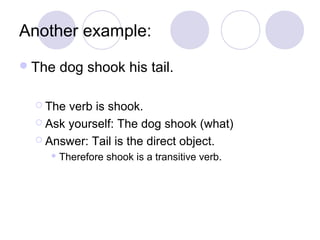 Another example:
 The

dog shook his tail.

 The

verb is shook.
 Ask yourself: The dog shook (what)
 Answer: Tail is the direct object.
 Therefore

shook is a transitive verb.

 