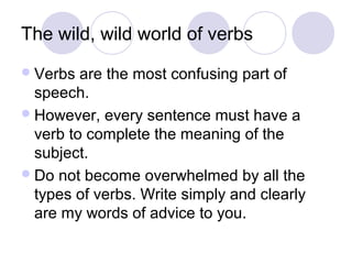 The wild, wild world of verbs
 Verbs

are the most confusing part of
speech.
 However, every sentence must have a
verb to complete the meaning of the
subject.
 Do not become overwhelmed by all the
types of verbs. Write simply and clearly
are my words of advice to you.

 