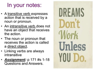 In your notes:
• A transitive verb expresses
  action that is received by a
  noun or pronoun.
• An intransitive verb does not
  have an object that receives
  the action.
• The noun or pronoun that
  receives the action is called
  a direct object.
• Linking verbs are always
  intransitive
• Assignment: p 171 #s 1-18
  Questions and Answers.
 