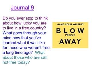 Journal 9
Do you ever stop to think
about how lucky you are
to live in a free country?
What goes through your
mind now that you’ve
learned what it was like
for those who weren’t free
a long time ago? What
about those who are still
not free today?
 
