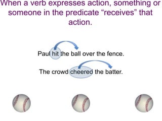 When a verb expresses action, something or
 someone in the predicate “receives” that
                 action.


         Paul hit the ball over the fence.

          The crowd cheered the batter.
 