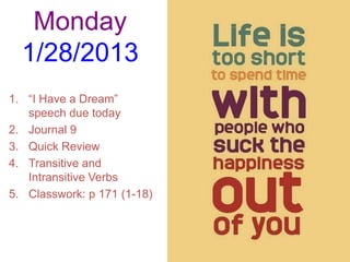 Monday
  1/28/2013
1. “I Have a Dream”
   speech due today
2. Journal 9
3. Quick Review
4. Transitive and
   Intransitive Verbs
5. Classwork: p 171 (1-18)
 