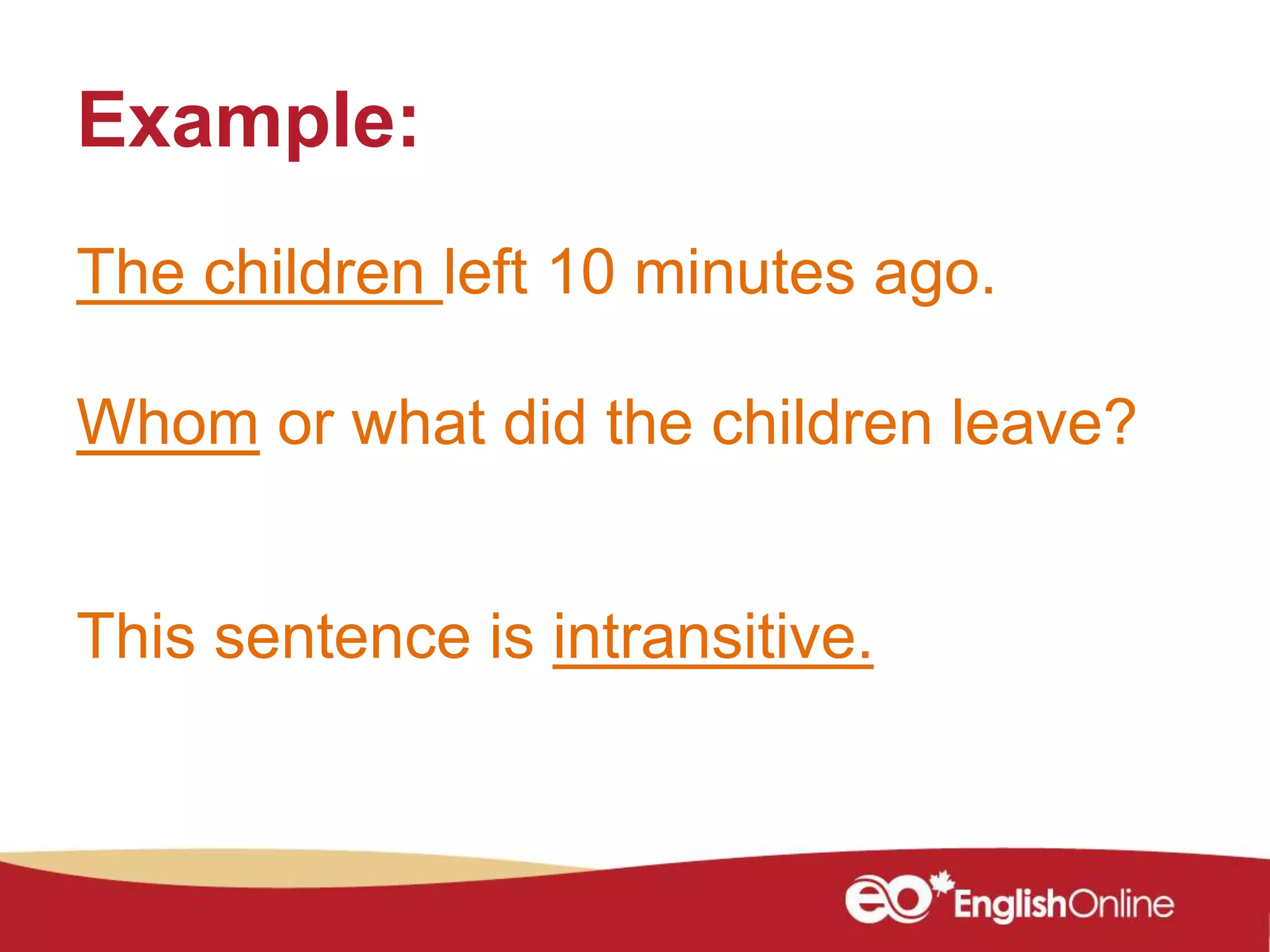 Example:
The children left 10 minutes ago.
Whom or what did the children leave?
This sentence is intransitive.
 